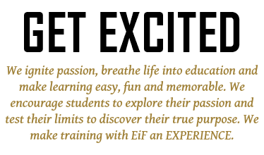 GET EXCITED We ignite passion, breathe life into education and make learning easy, fun and memorable. We encourage students to explore their passion and test their limits to discover their true purpose. We make training with EiF an EXPERIENCE.