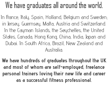 We have graduates all around the world. In France, Italy, Spain, Holland, Belgium and Sweden; in Jersey, Guernsey, Malta, Austria and Switzerland. In the Cayman Islands, the Seychelles, the United States, Canada, Hong Kong, China, India, Japan and Dubai. In South Africa, Brazil, New Zealand and Australia. We have hundreds of graduates throughout the UK and most of whom are self-employed, freelance personal trainers loving their new life and career as a successful fitness professional. 